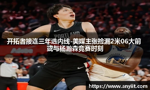 开拓者接连三年选内线-美媒主张捡漏2米06大前 或与杨瀚森竞赛时刻